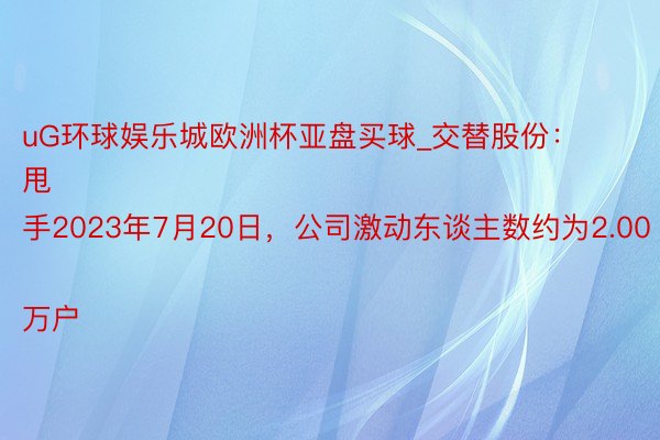 uG环球娱乐城欧洲杯亚盘买球_交替股份：
甩手2023年7月20日，公司激动东谈主数约为2.00万户