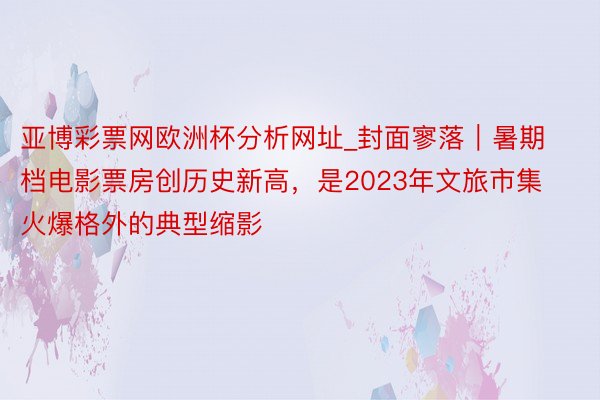 亚博彩票网欧洲杯分析网址_封面寥落｜暑期档电影票房创历史新高，是2023年文旅市集火爆格外的典型缩影