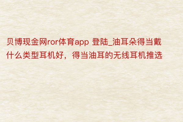 贝博现金网ror体育app 登陆_油耳朵得当戴什么类型耳机好，得当油耳的无线耳机推选