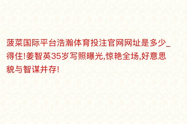 菠菜国际平台浩瀚体育投注官网网址是多少_得住!姜智英35岁写照曝光,惊艳全场,好意思貌与智谋并存!