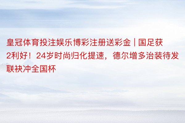 皇冠体育投注娱乐博彩注册送彩金 | 国足获2利好！24岁时尚归化提速，德尔增多治装待发联袂冲全国杯