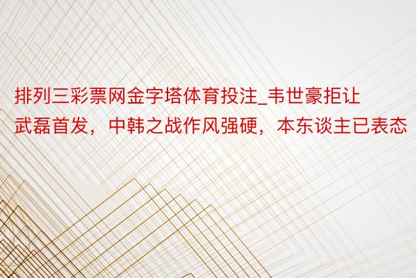 排列三彩票网金字塔体育投注_韦世豪拒让武磊首发，中韩之战作风强硬，本东谈主已表态