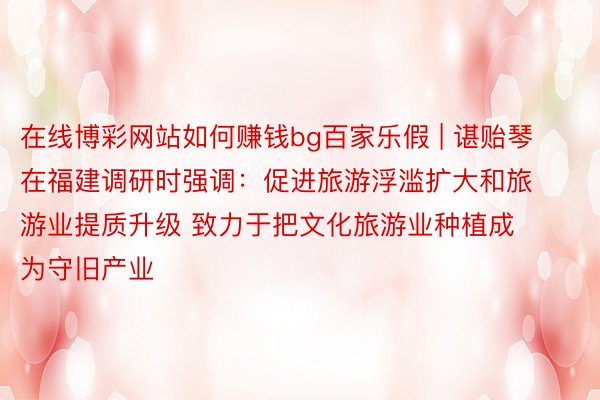 在线博彩网站如何赚钱bg百家乐假 | 谌贻琴在福建调研时强调：促进旅游浮滥扩大和旅游业提质升级 致力于把文化旅游业种植成为守旧产业