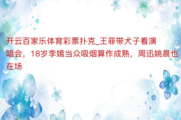 开云百家乐体育彩票扑克_王菲带犬子看演唱会，18岁李嫣当众吸烟算作成熟，周迅姚晨也在场