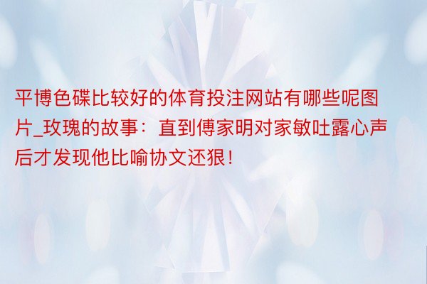 平博色碟比较好的体育投注网站有哪些呢图片_玫瑰的故事：直到傅家明对家敏吐露心声后才发现他比喻协文还狠！