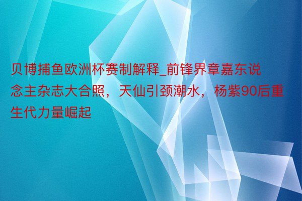 贝博捕鱼欧洲杯赛制解释_前锋界章嘉东说念主杂志大合照，天仙引颈潮水，杨紫90后重生代力量崛起