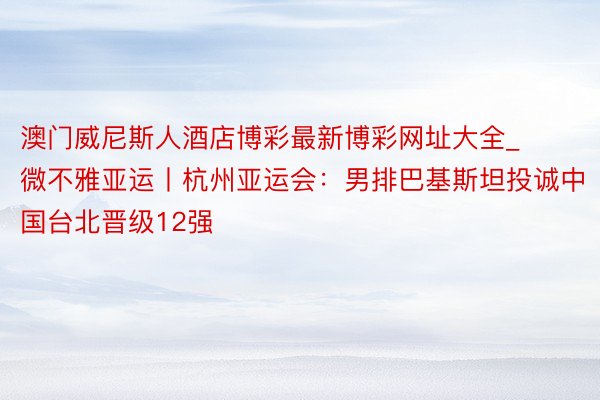 澳门威尼斯人酒店博彩最新博彩网址大全_微不雅亚运丨杭州亚运会：男排巴基斯坦投诚中国台北晋级12强