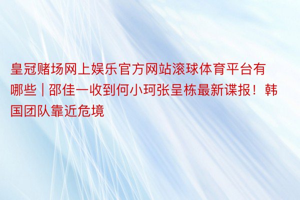 皇冠赌场网上娱乐官方网站滚球体育平台有哪些 | 邵佳一收到何小珂张呈栋最新谍报！韩国团队靠近危境