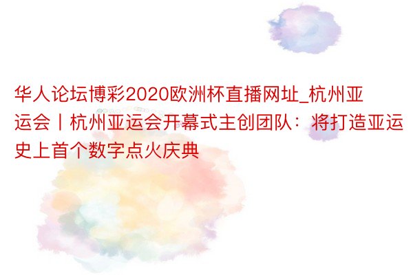 华人论坛博彩2020欧洲杯直播网址_杭州亚运会丨杭州亚运会开幕式主创团队：将打造亚运史上首个数字点火庆典