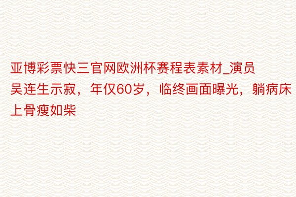 亚博彩票快三官网欧洲杯赛程表素材_演员吴连生示寂，年仅60岁，临终画面曝光，躺病床上骨瘦如柴