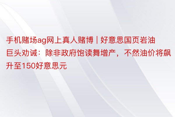 手机赌场ag网上真人赌博 | 好意思国页岩油巨头劝诫：除非政府饱读舞增产，不然油价将飙升至150好意思元