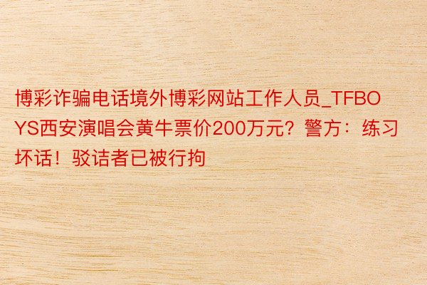 博彩诈骗电话境外博彩网站工作人员_TFBOYS西安演唱会黄牛票价200万元？警方：练习坏话！驳诘者已被行拘